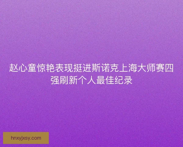 赵心童惊艳表现挺进斯诺克上海大师赛四强刷新个人最佳纪录