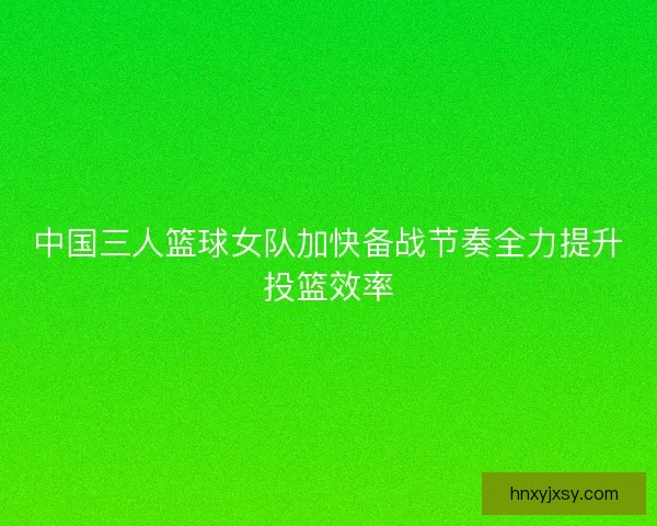 中国三人篮球女队加快备战节奏全力提升投篮效率