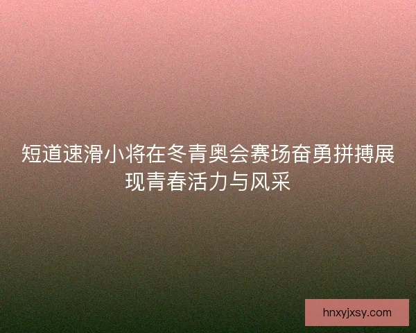 短道速滑小将在冬青奥会赛场奋勇拼搏展现青春活力与风采